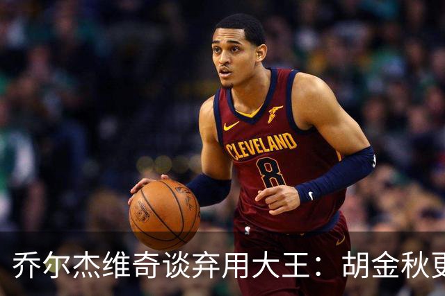 乔尔杰维奇谈弃用大王：胡金秋更适合这场比赛